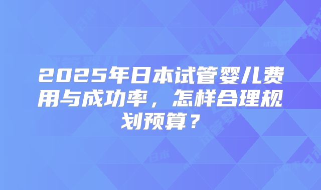 2025年日本试管婴儿费用与成功率，怎样合理规划预算？