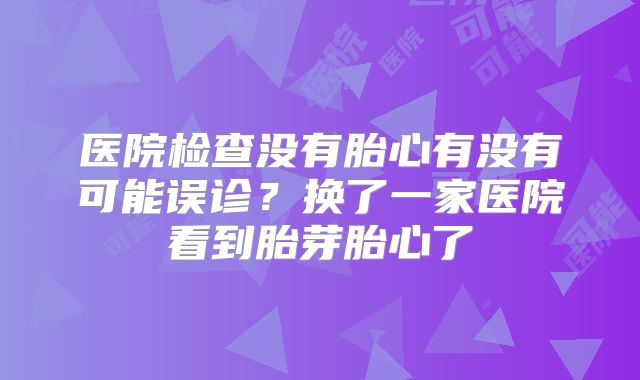 医院检查没有胎心有没有可能误诊?换了一家医院看到胎芽胎心了