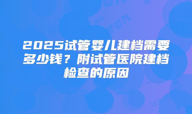 2025试管婴儿建档需要多少钱？附试管医院建档检查的原因
