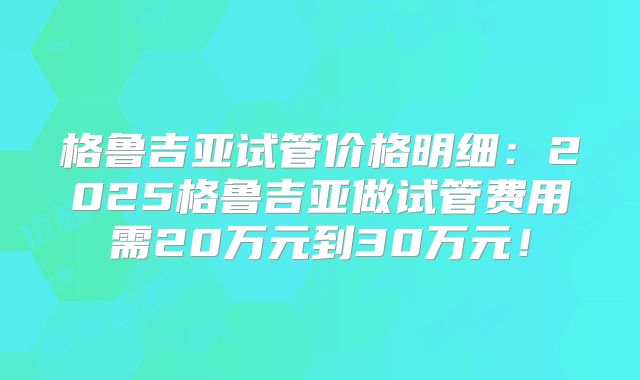 格鲁吉亚试管价格明细：2025格鲁吉亚做试管费用需20万元到30万元！