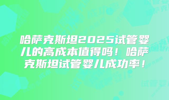 哈萨克斯坦2025试管婴儿的高成本值得吗！哈萨克斯坦试管婴儿成功率！