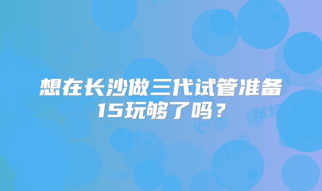 想在长沙做三代试管准备15玩够了吗？