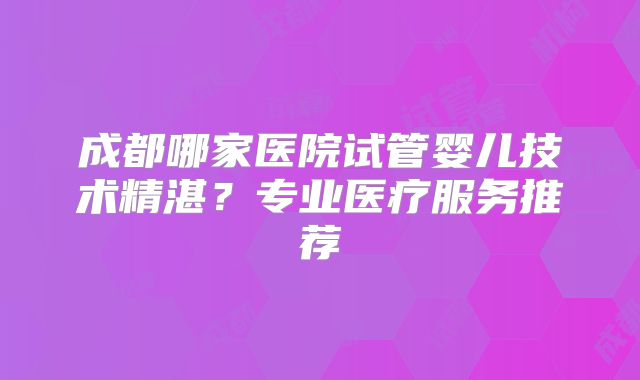 成都哪家医院试管婴儿技术精湛?专业医疗服务推荐