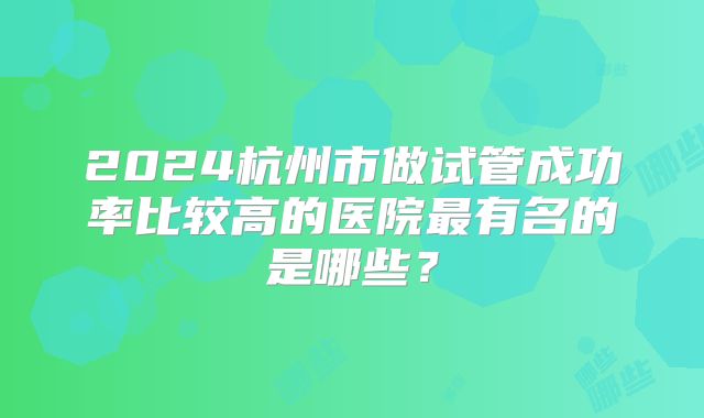 2024杭州市做试管成功率比较高的医院最有名的是哪些?