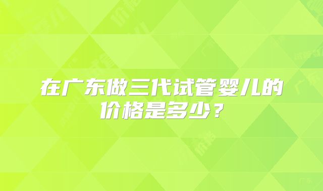 在广东做三代试管婴儿的价格是多少？
