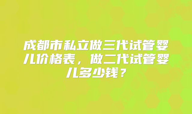 成都市私立做三代试管婴儿价格表,做二代试管婴儿多少钱?