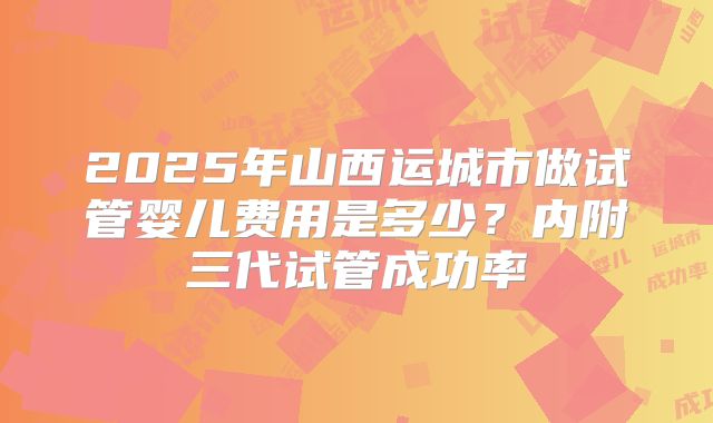 2025年山西运城市做试管婴儿费用是多少？内附三代试管成功率