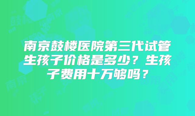 南京鼓楼医院第三代试管生孩子价格是多少？生孩子费用十万够吗？