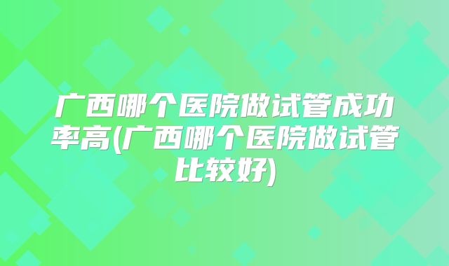 广西哪个医院做试管成功率高(广西哪个医院做试管比较好)