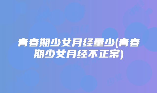青春期少女月经量少(青春期少女月经不正常)
