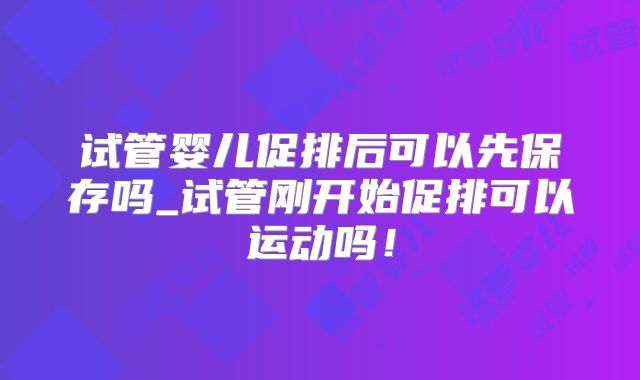 试管婴儿促排后可以先保存吗_试管刚开始促排可以运动吗！