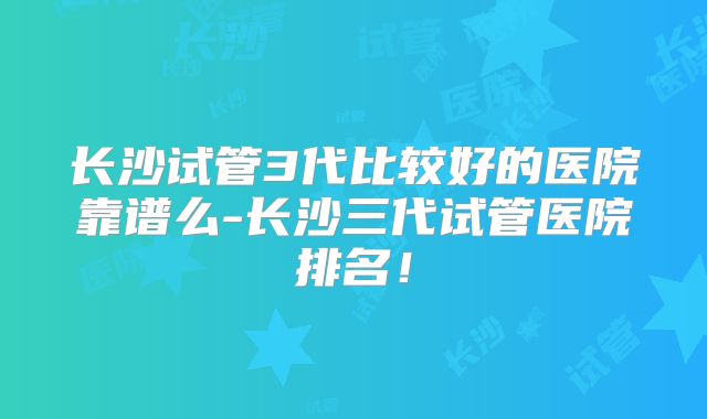长沙试管3代比较好的医院靠谱么-长沙三代试管医院排名!