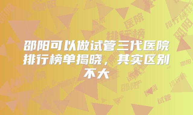 邵阳可以做试管三代医院排行榜单揭晓，其实区别不大