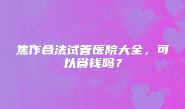 焦作合法试管医院大全,可以省钱吗?