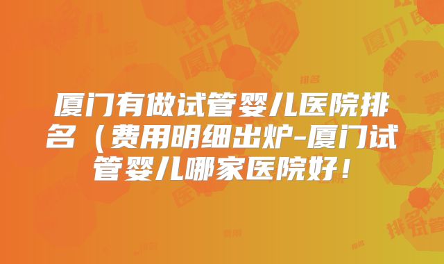 厦门有做试管婴儿医院排名（费用明细出炉-厦门试管婴儿哪家医院好！