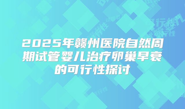 2025年赣州医院自然周期试管婴儿治疗卵巢早衰的可行性探讨