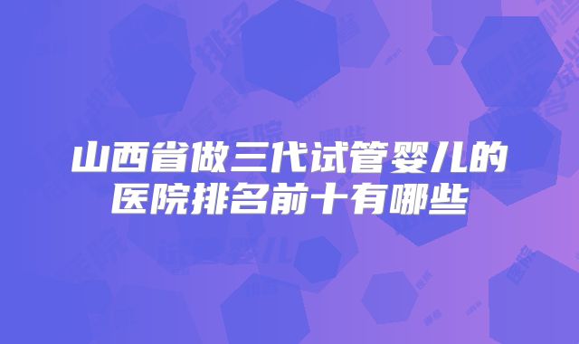山西省做三代试管婴儿的医院排名前十有哪些