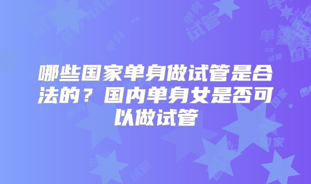 哪些国家单身做试管是合法的?国内单身女是否可以做试管