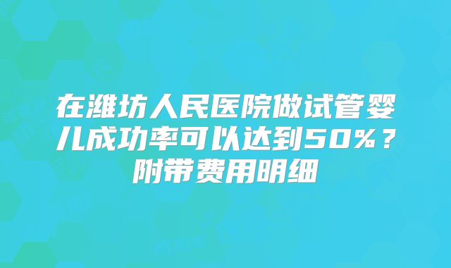 在潍坊人民医院做试管婴儿成功率可以达到50%？附带费用明细