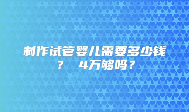制作试管婴儿需要多少钱？ 4万够吗？