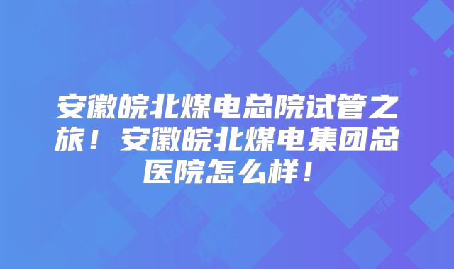 安徽皖北煤电总院试管之旅！安徽皖北煤电集团总医院怎么样！