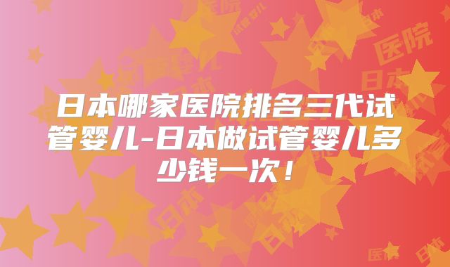 日本哪家医院排名三代试管婴儿-日本做试管婴儿多少钱一次！