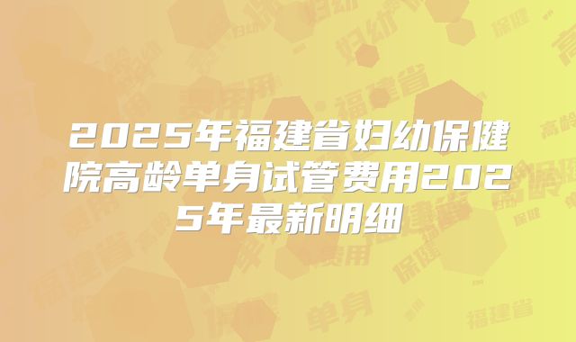 2025年福建省妇幼保健院高龄单身试管费用2025年最新明细