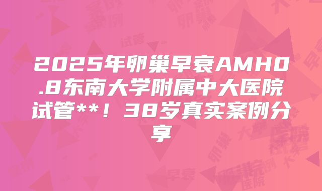 2025年卵巢早衰AMH0.8东南大学附属中大医院试管**！38岁真实案例分享