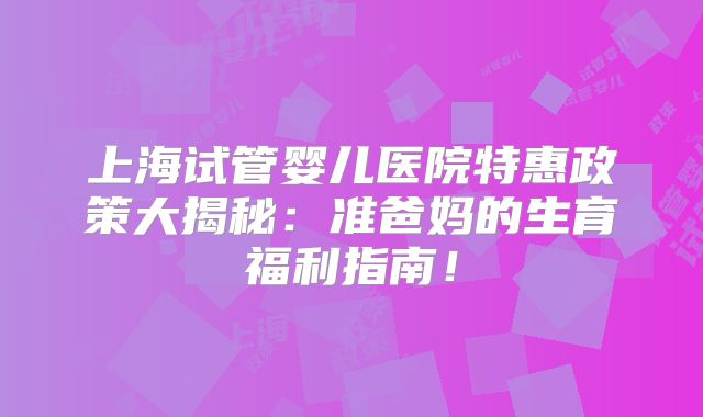 上海试管婴儿医院特惠政策大揭秘：准爸妈的生育福利指南！