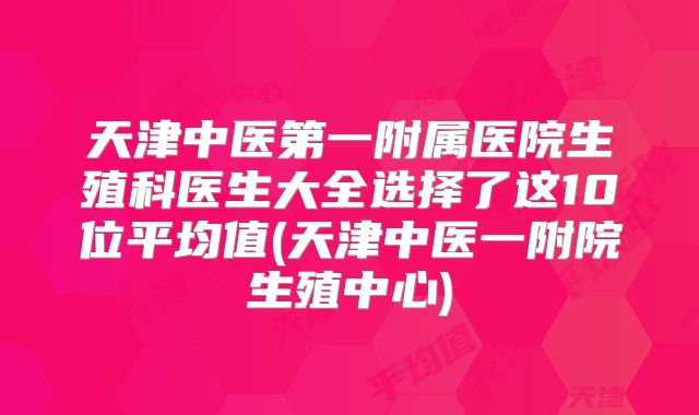 天津中医第一附属医院生殖科医生大全选择了这10位平均值(天津中医一附院生殖中心)