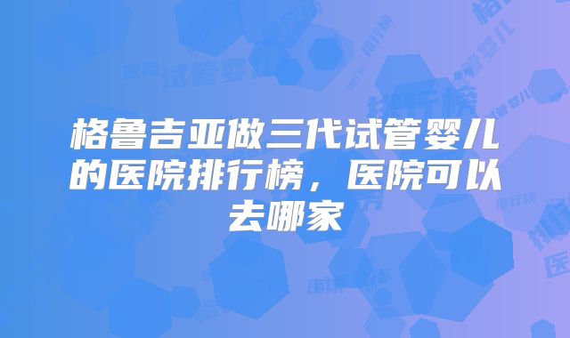 格鲁吉亚做三代试管婴儿的医院排行榜，医院可以去哪家