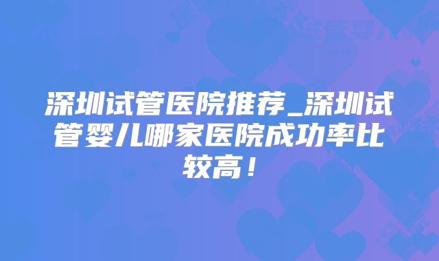 深圳试管医院推荐_深圳试管婴儿哪家医院成功率比较高！