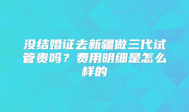 没结婚证去新疆做三代试管贵吗？费用明细是怎么样的