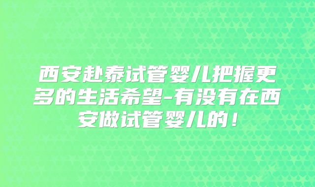 西安赴泰试管婴儿把握更多的生活希望-有没有在西安做试管婴儿的！