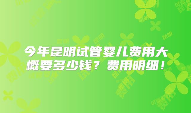 今年昆明试管婴儿费用大概要多少钱？费用明细！