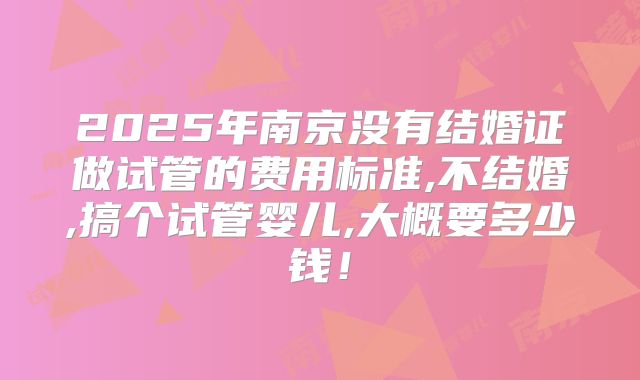 2025年南京没有结婚证做试管的费用标准,不结婚,搞个试管婴儿,大概要多少钱！