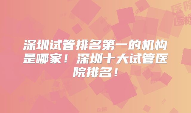 深圳试管排名第一的机构是哪家！深圳十大试管医院排名！