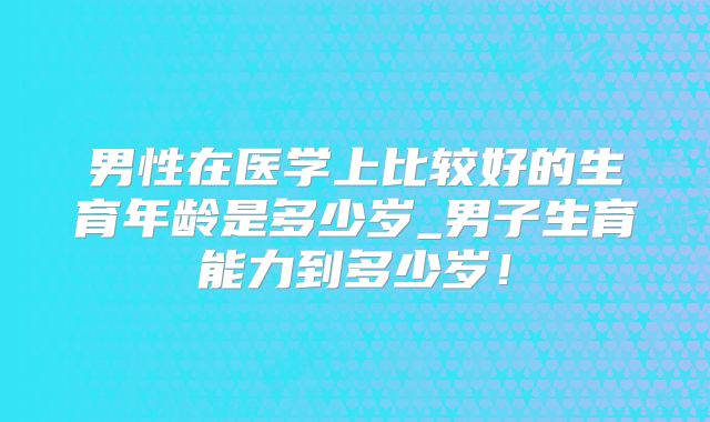男性在医学上比较好的生育年龄是多少岁_男子生育能力到多少岁！