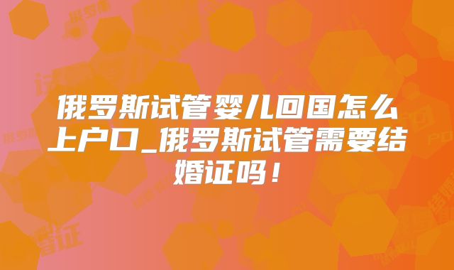 俄罗斯试管婴儿回国怎么上户口_俄罗斯试管需要结婚证吗!