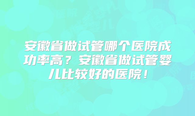 安徽省做试管哪个医院成功率高？安徽省做试管婴儿比较好的医院！