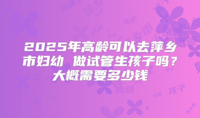 2025年高龄可以去萍乡市妇幼 做试管生孩子吗?大概需要多少钱