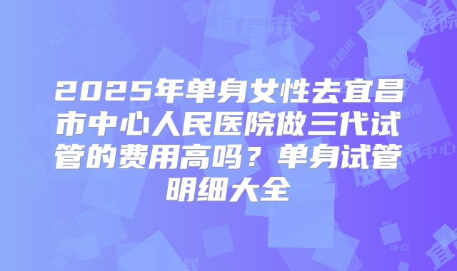 2025年单身女性去宜昌市中心人民医院做三代试管的费用高吗?单身试管明细大全