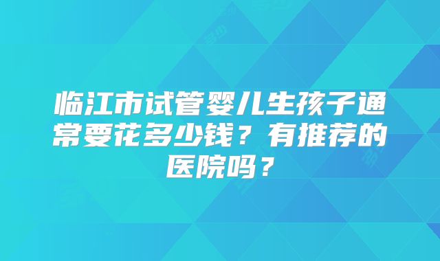 临江市试管婴儿生孩子通常要花多少钱？有推荐的医院吗？
