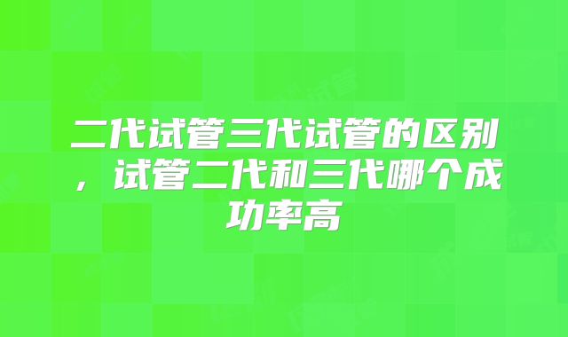 二代试管三代试管的区别,试管二代和三代哪个成功率高