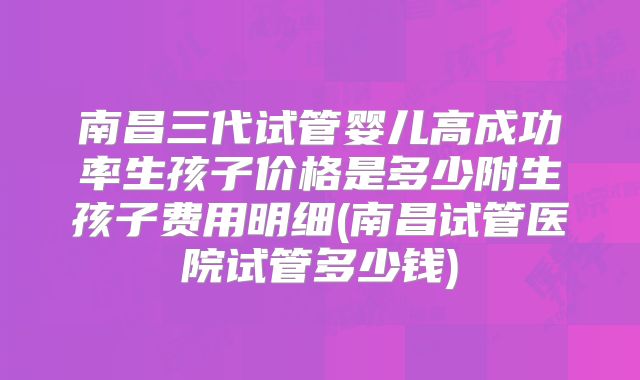 南昌三代试管婴儿高成功率生孩子价格是多少附生孩子费用明细(南昌试管医院试管多少钱)
