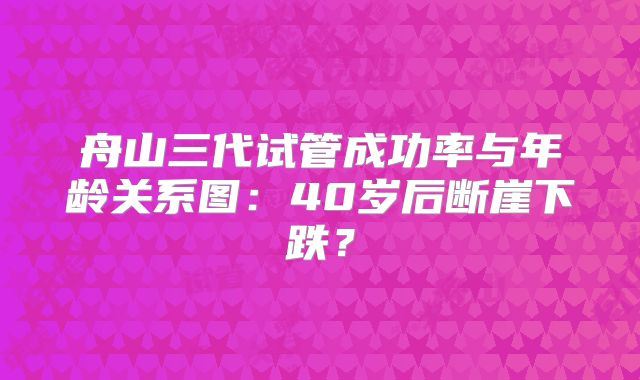 舟山三代试管成功率与年龄关系图:40岁后断崖下跌?