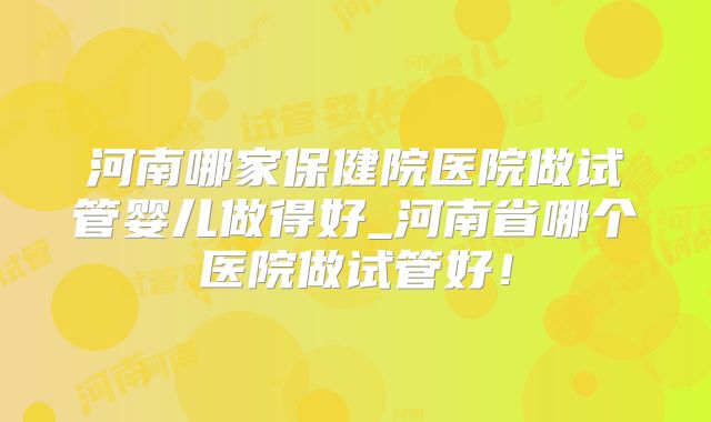 河南哪家保健院医院做试管婴儿做得好_河南省哪个医院做试管好!
