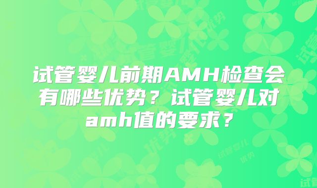 试管婴儿前期AMH检查会有哪些优势?试管婴儿对amh值的要求?