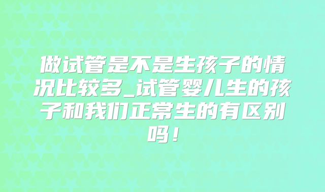 做试管是不是生孩子的情况比较多_试管婴儿生的孩子和我们正常生的有区别吗！