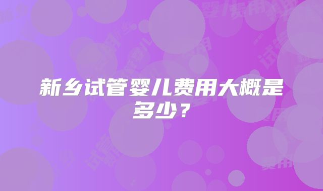 新乡试管婴儿费用大概是多少？